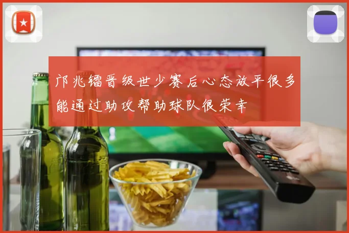 邝兆镭晋级世少赛后心态放平很多能通过助攻帮助球队很荣幸