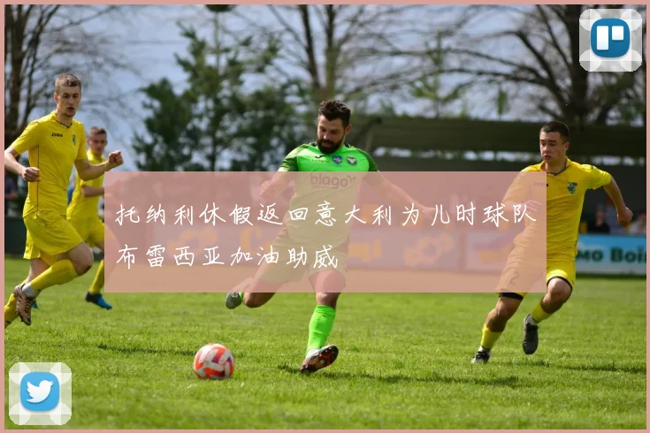 托纳利休假返回意大利为儿时球队布雷西亚加油助威